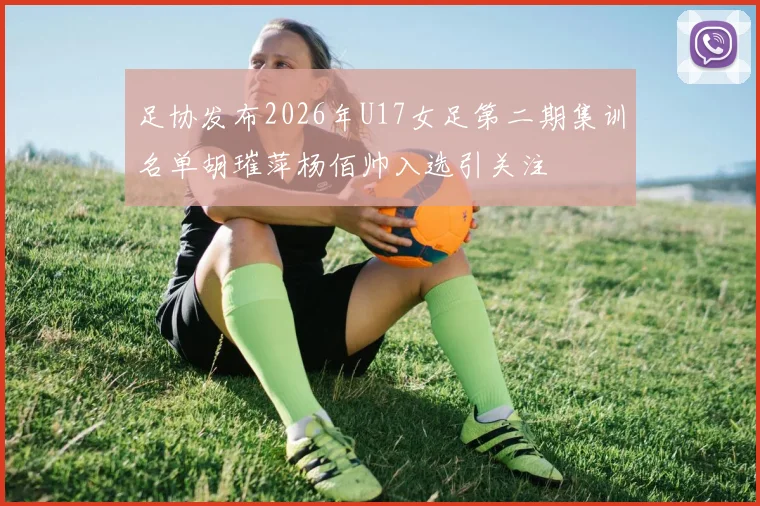 足协发布2026年U17女足第二期集训名单胡璀萍杨佰帅入选引关注