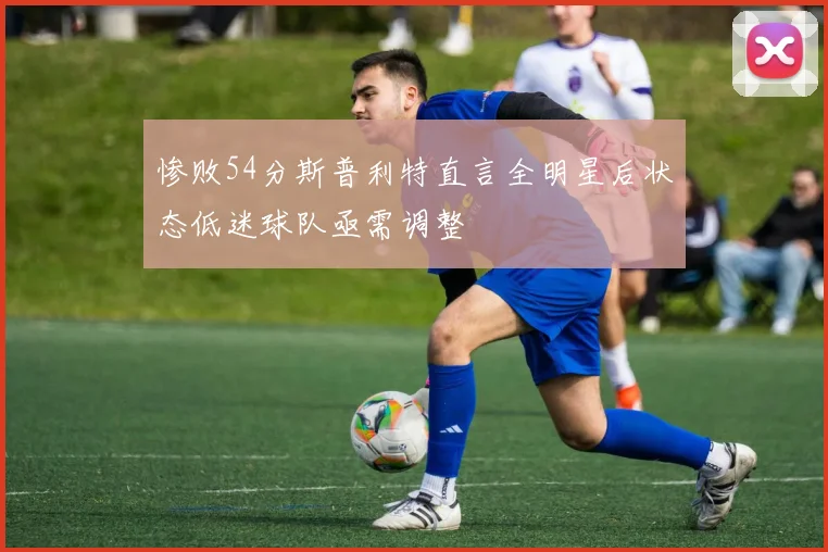 惨败54分斯普利特直言全明星后状态低迷球队亟需调整