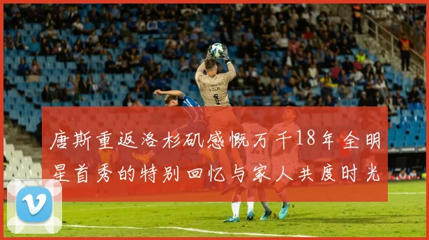 唐斯重返洛杉矶感慨万千18年全明星首秀的特别回忆与家人共度时光