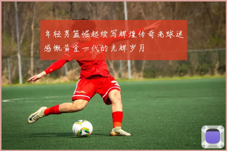 年轻男篮崛起续写辉煌传奇老球迷感慨黄金一代的光辉岁月