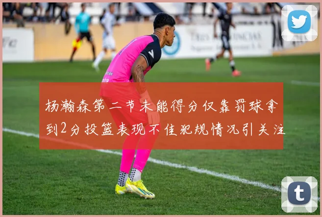 杨瀚森第二节未能得分仅靠罚球拿到2分投篮表现不佳犯规情况引关注