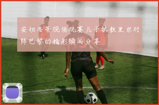 安切洛蒂现场观赛儿子执教里尔对阵巴黎的精彩瞬间分享