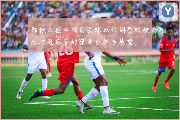 郑钦文在中网前发球动作调整对硬地冲冠前景的深度分析与展望