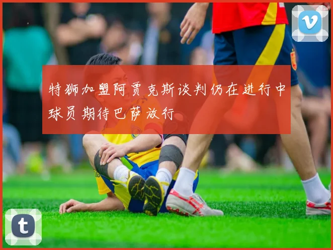 特狮加盟阿贾克斯谈判仍在进行中球员期待巴萨放行