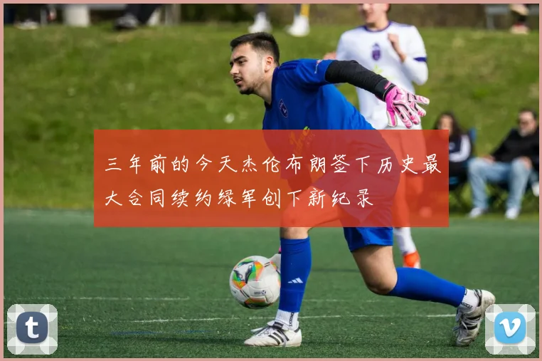 三年前的今天杰伦布朗签下历史最大合同续约绿军创下新纪录